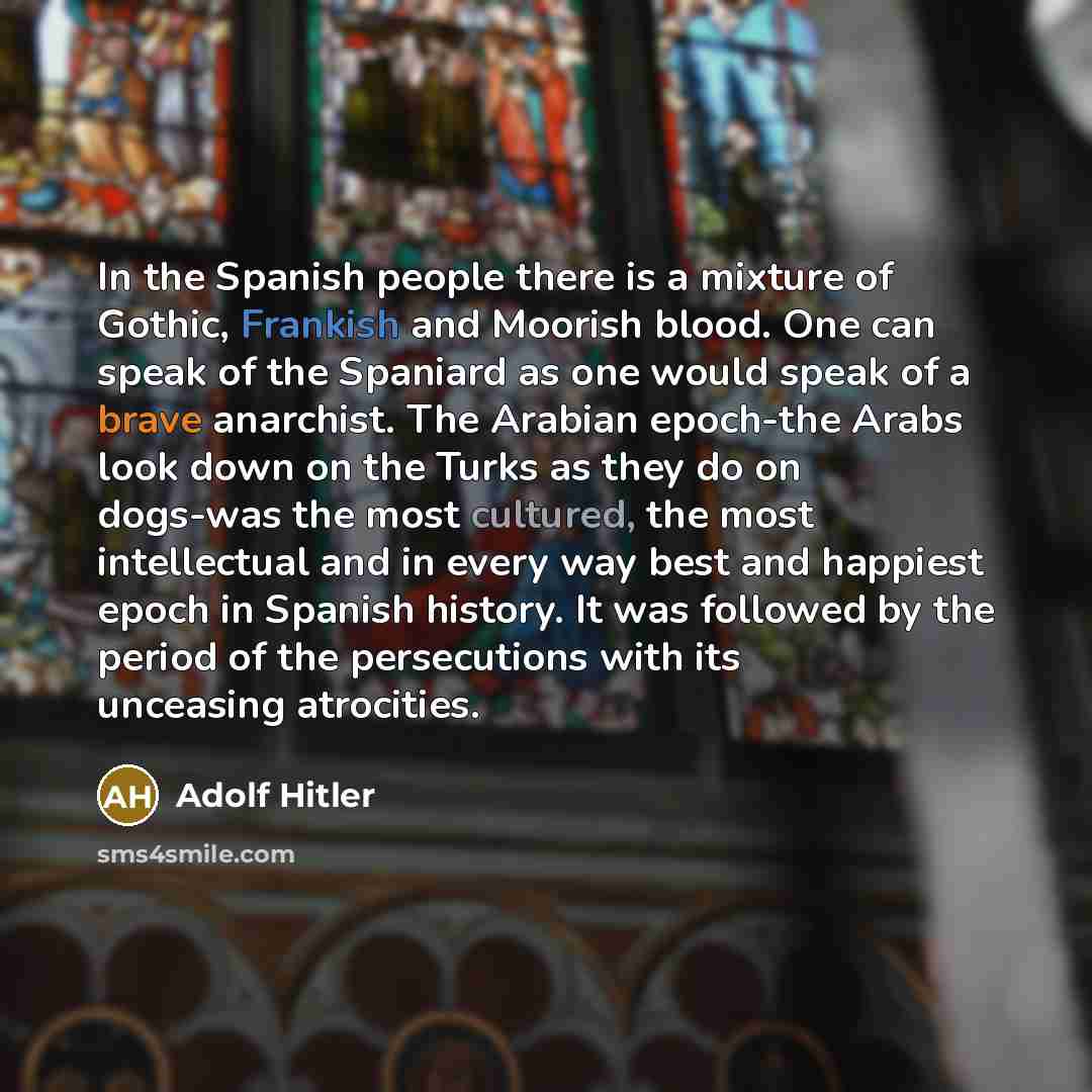 “In the Spanish people there is a mixture of Gothic, Frankish and Moorish blood. One can speak of the Spaniard as one would speak of a brave anarchist. The Arabian epoch-the Arabs look down on the Turks as they do on dogs-was the most cultured, the most intellectual and in every way best and…” quote by Adolf Hitler
