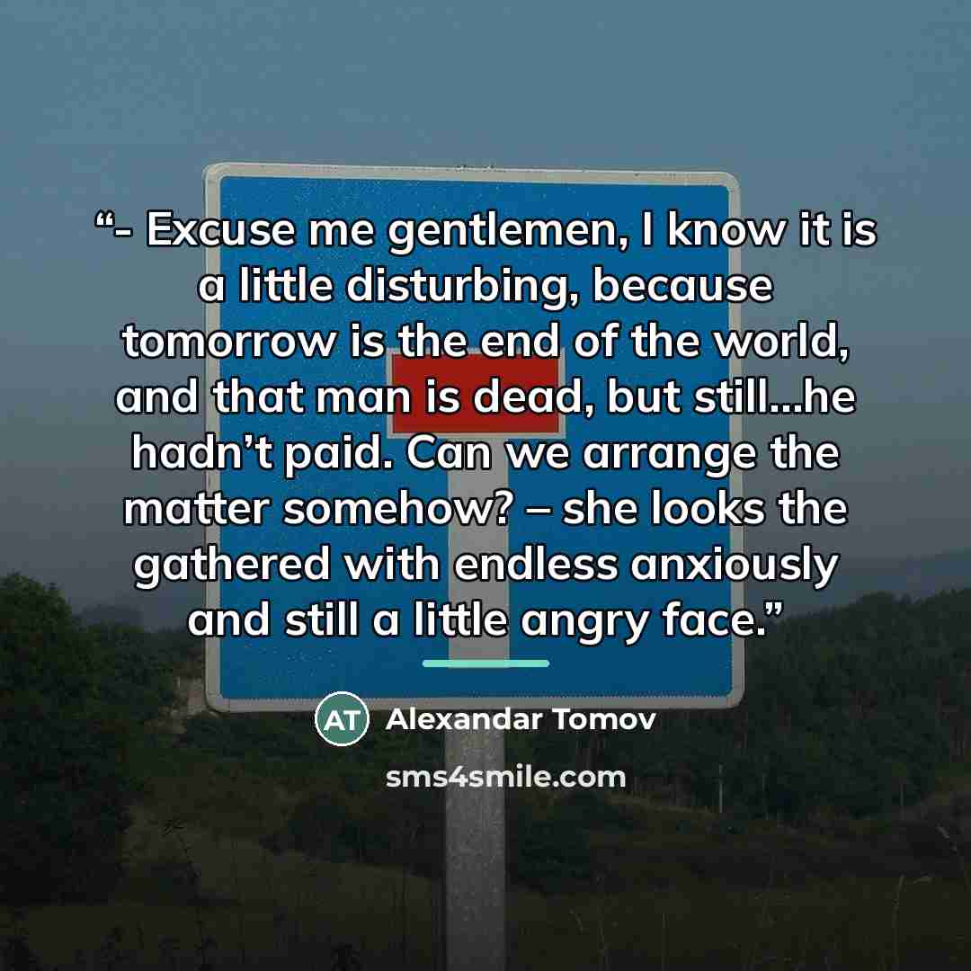 “- Excuse me gentlemen, I know it is a little disturbing, because tomorrow is the end of the world, and that man is dead, but still…he hadn’t paid. Can we arrange the matter somehow? – she looks the gathered with endless anxiously and still a little angry face.” quote by Alexandar Tomov