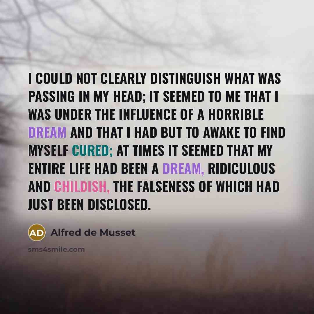 “I could not clearly distinguish what was passing in my head; it seemed to me that I was under the influence of a horrible dream and that I had but to awake to find myself cured; at times it seemed that my entire life had been a dream, ridiculous and childish, the falseness of which had just been…” quote by Alfred de Musset