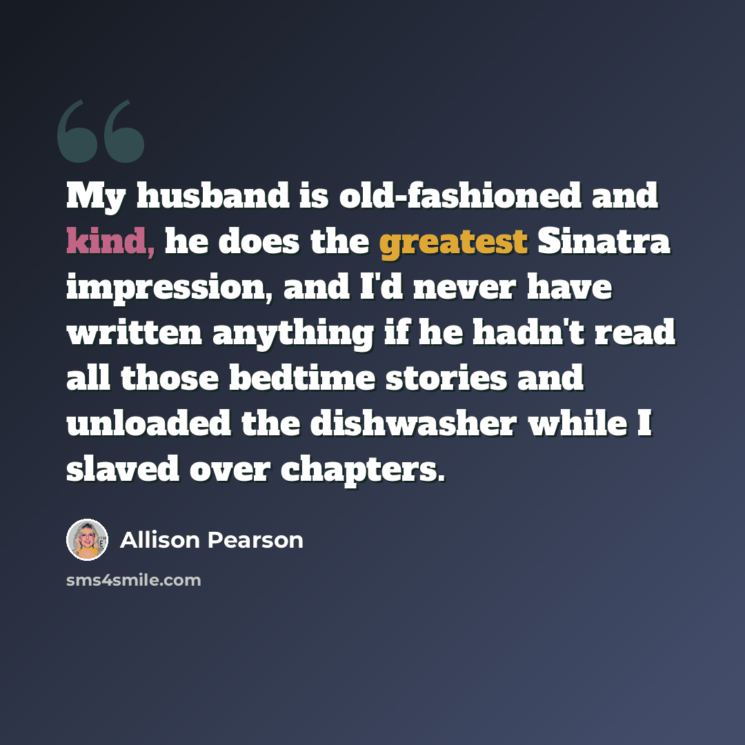 “My husband is old-fashioned and kind, he does the greatest Sinatra impression, and I'd never have written anything if he hadn't read all those bedtime stories and unloaded the dishwasher while I slaved over chapters.” quote by Allison Pearson