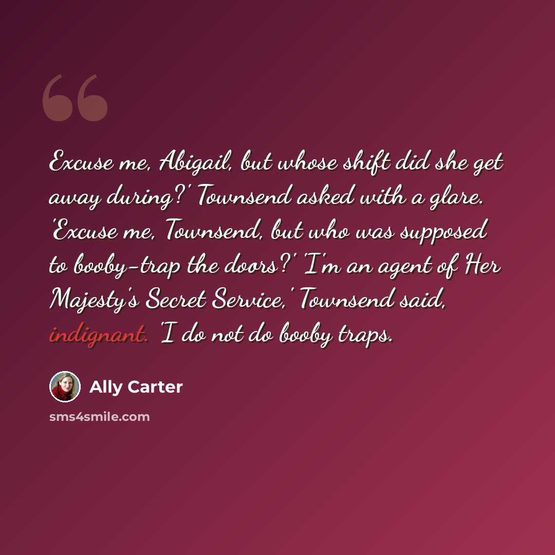 “Excuse me, Abigail, but whose shift did she get away during?' Townsend asked with a glare. 'Excuse me, Townsend, but who was supposed to booby-trap the doors?' 'I'm an agent of Her Majesty's Secret Service,' Townsend said, indignant. 'I do not do booby traps.” quote by Ally Carter
