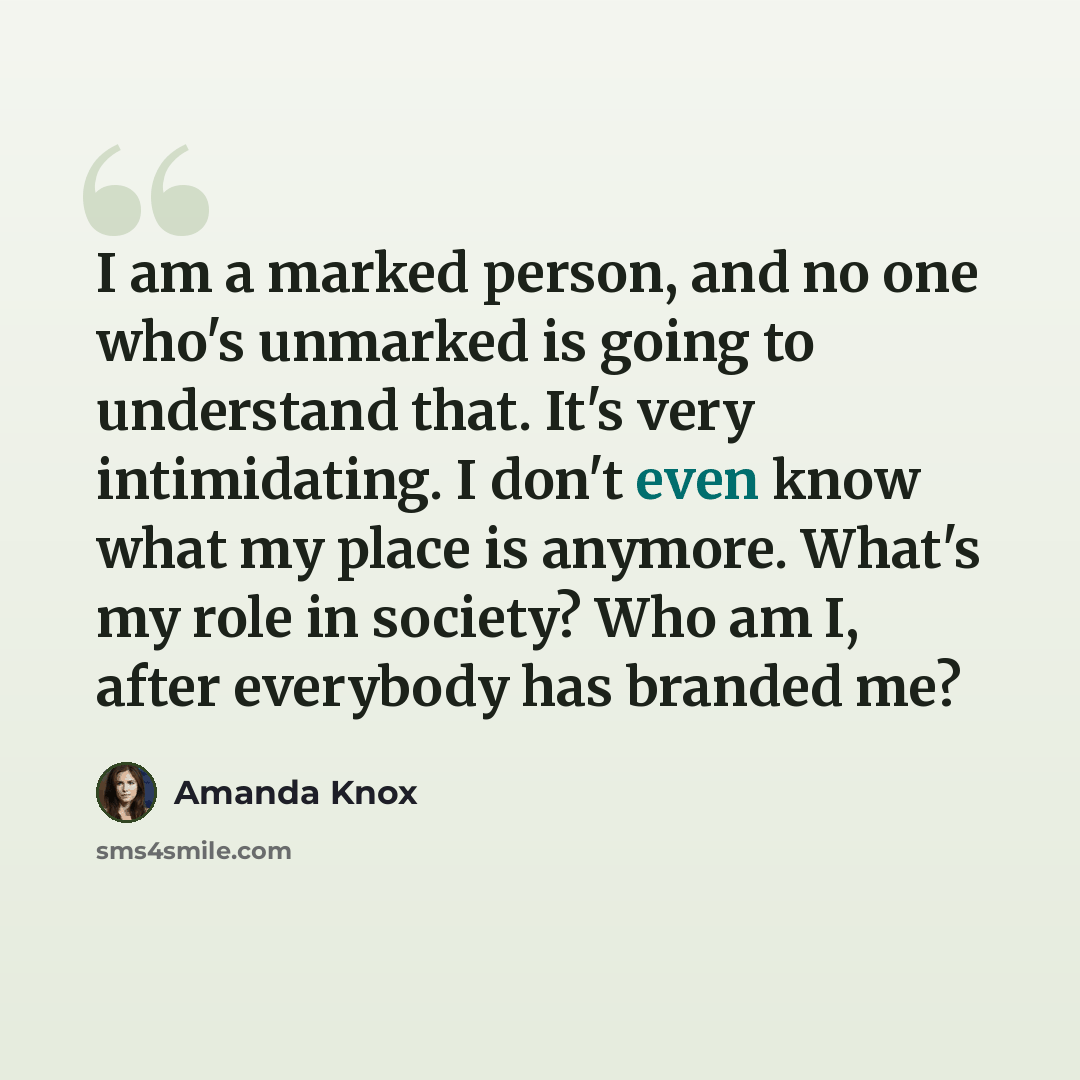 “I am a marked person, and no one who's unmarked is going to understand that. It's very intimidating. I don't even know what my place is anymore. What's my role in society? Who am I, after everybody has branded me?” quote by Amanda Knox
