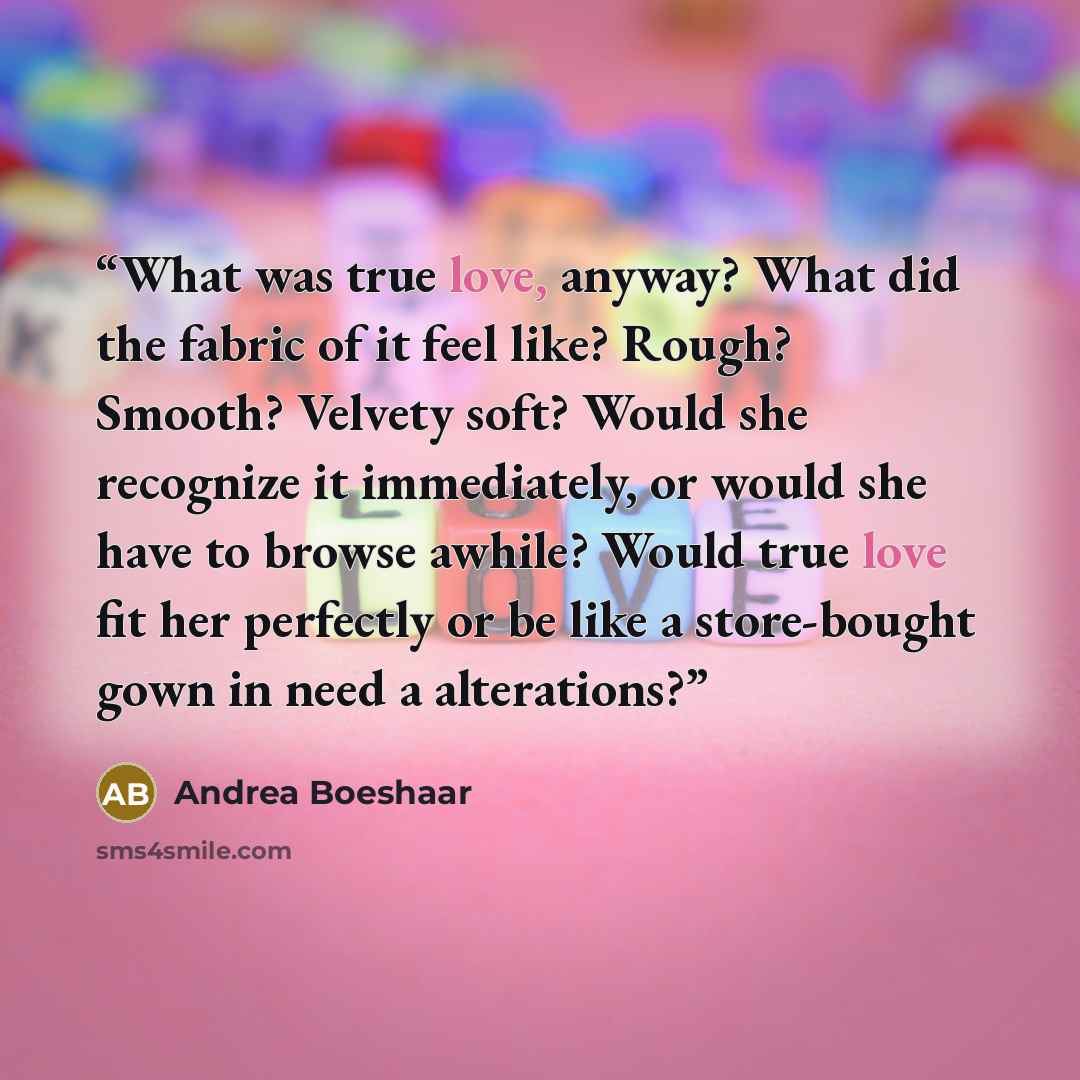 “What was true love, anyway? What did the fabric of it feel like? Rough? Smooth? Velvety soft? Would she recognize it immediately, or would she have to browse awhile? Would true love fit her perfectly or be like a store-bought gown in need a alterations?” quote by Andrea Boeshaar