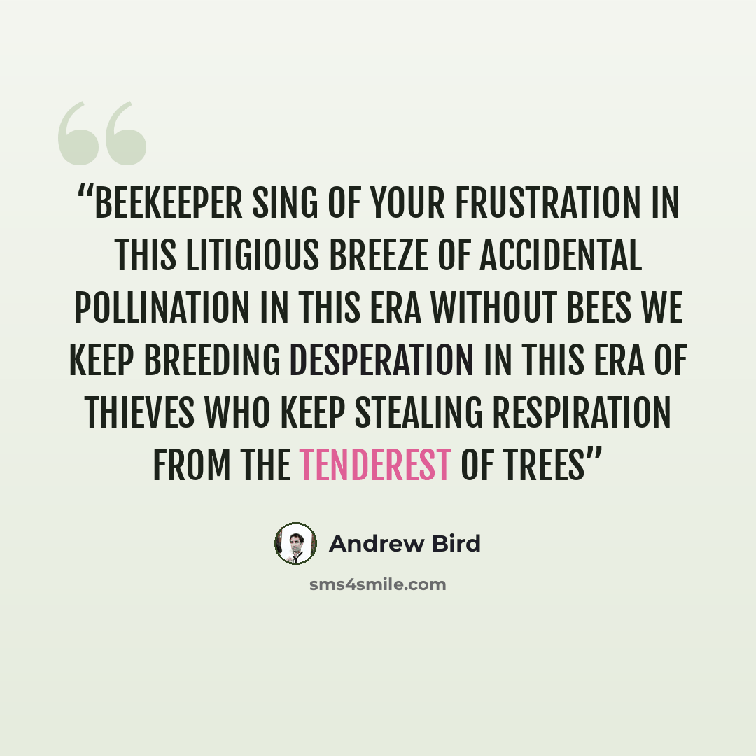“Beekeeper sing of your frustration In this litigious breeze Of accidental pollination In this era without bees We keep breeding desperation In this era of thieves Who keep stealing respiration From the tenderest of trees” quote by Andrew Bird