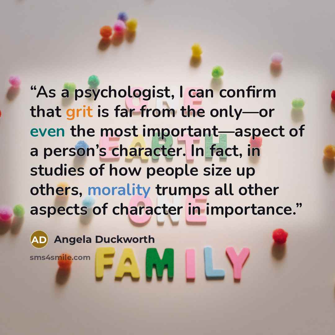 “As a psychologist, I can confirm that grit is far from the only—or even the most important—aspect of a person’s character. In fact, in studies of how people size up others, morality trumps all other aspects of character in importance.” quote by Angela Duckworth