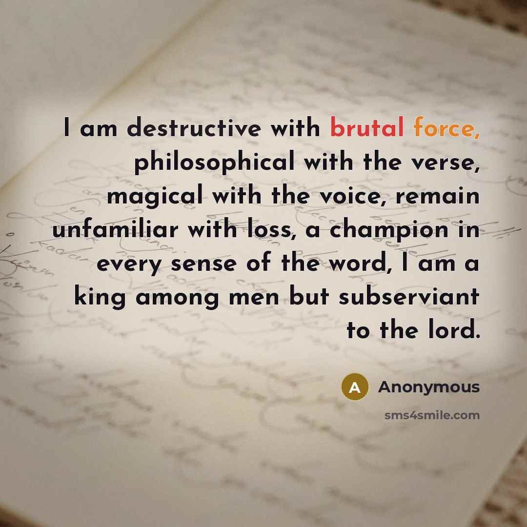 “I am destructive with brutal force, philosophical with the verse, magical with the voice, remain unfamiliar with loss, a champion in every sense of the word, I am a king among men but subserviant to the lord.” quote by Anonymous