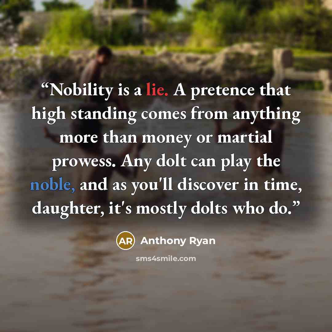 “Nobility is a lie. A pretence that high standing comes from anything more than money or martial prowess. Any dolt can play the noble, and as you'll discover in time, daughter, it's mostly dolts who do.” quote by Anthony Ryan