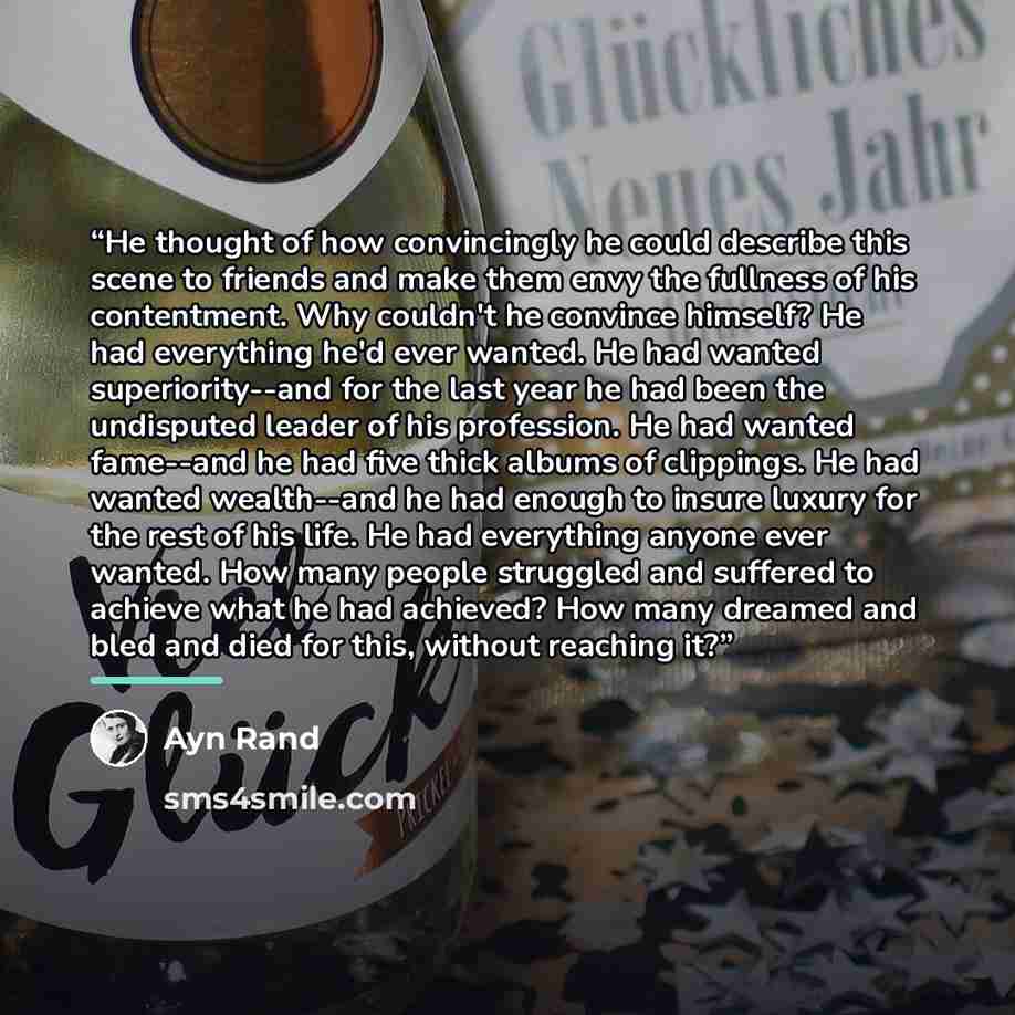 “He thought of how convincingly he could describe this scene to friends and make them envy the fullness of his contentment. Why couldn't he convince himself? He had everything he'd ever wanted. He had wanted superiority--and for the last year he had been the undisputed leader of his profession. He…” quote by Ayn Rand