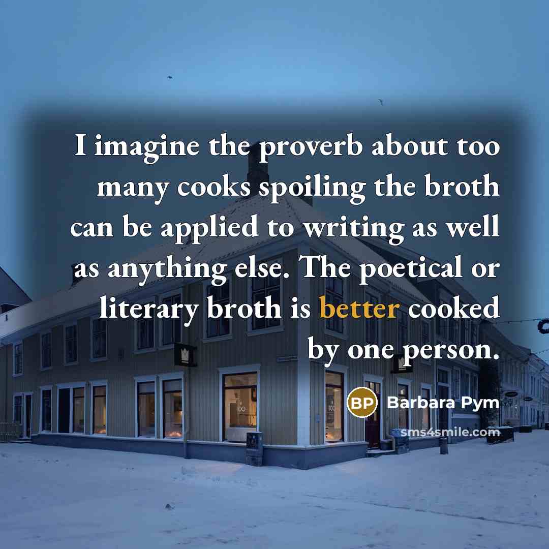 “I imagine the proverb about too many cooks spoiling the broth can be applied to writing as well as anything else. The poetical or literary broth is better cooked by one person.” quote by Barbara Pym
