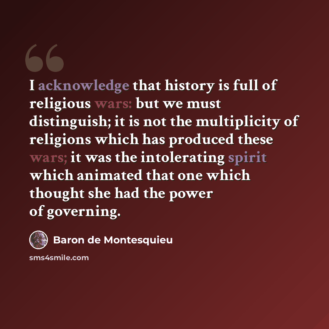 “I acknowledge that history is full of religious wars: but we must distinguish; it is not the multiplicity of religions which has produced these wars; it was the intolerating spirit which animated that one which thought she had the power of governing.” quote by Baron de Montesquieu