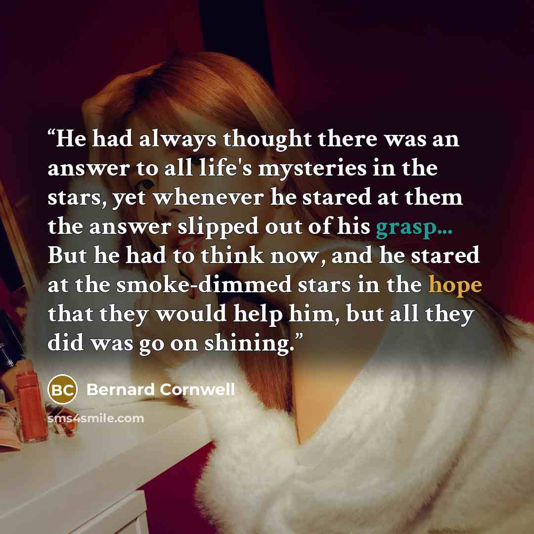 “He had always thought there was an answer to all life's mysteries in the stars, yet whenever he stared at them the answer slipped out of his grasp... But he had to think now, and he stared at the smoke-dimmed stars in the hope that they would help him, but all they did was go on shining.” quote by Bernard Cornwell