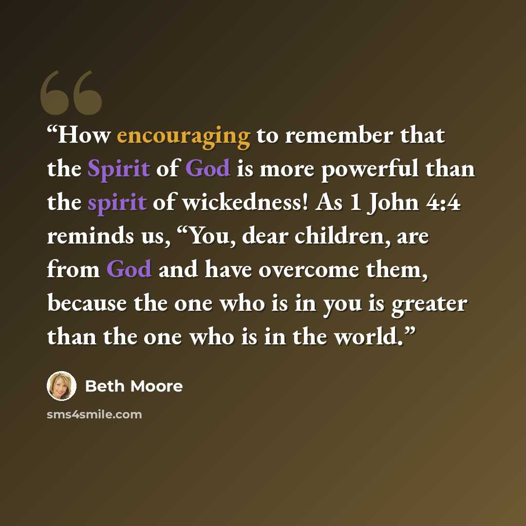 “How encouraging to remember that the Spirit of God is more powerful than the spirit of wickedness! As 1 John 4:4 reminds us, “You, dear children, are from God and have overcome them, because the one who is in you is greater than the one who is in the world.” quote by Beth Moore