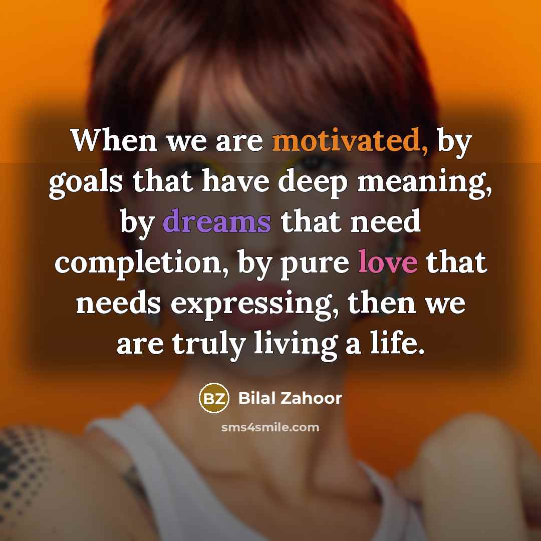 “When we are motivated, by goals that have deep meaning, by dreams that need completion, by pure love that needs expressing, then we are truly living a life.” quote by Bilal Zahoor