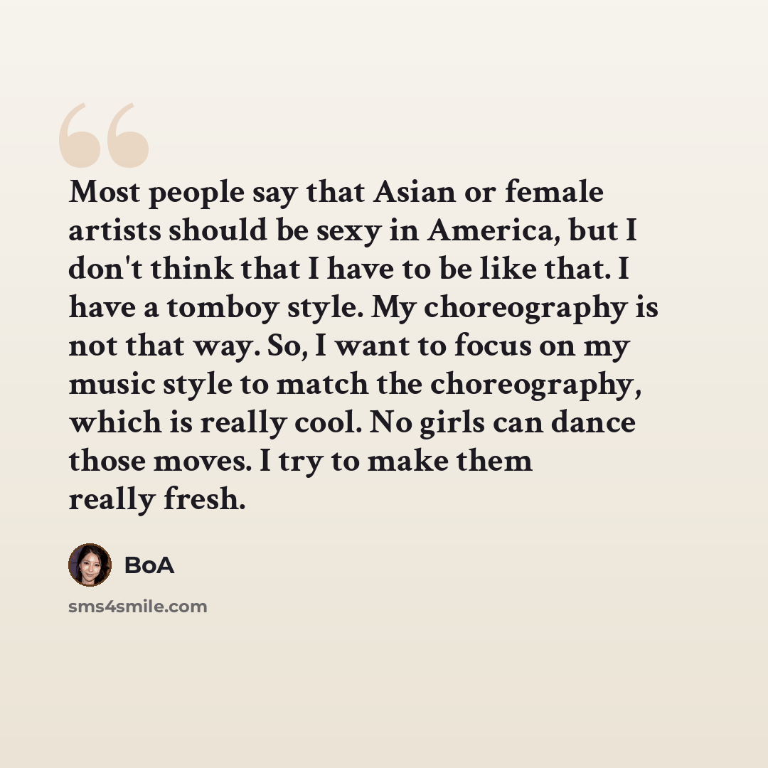 “Most people say that Asian or female artists should be sexy in America, but I don't think that I have to be like that. I have a tomboy style. My choreography is not that way. So, I want to focus on my music style to match the choreography, which is really cool. No girls can dance those moves. I…” quote by BoA