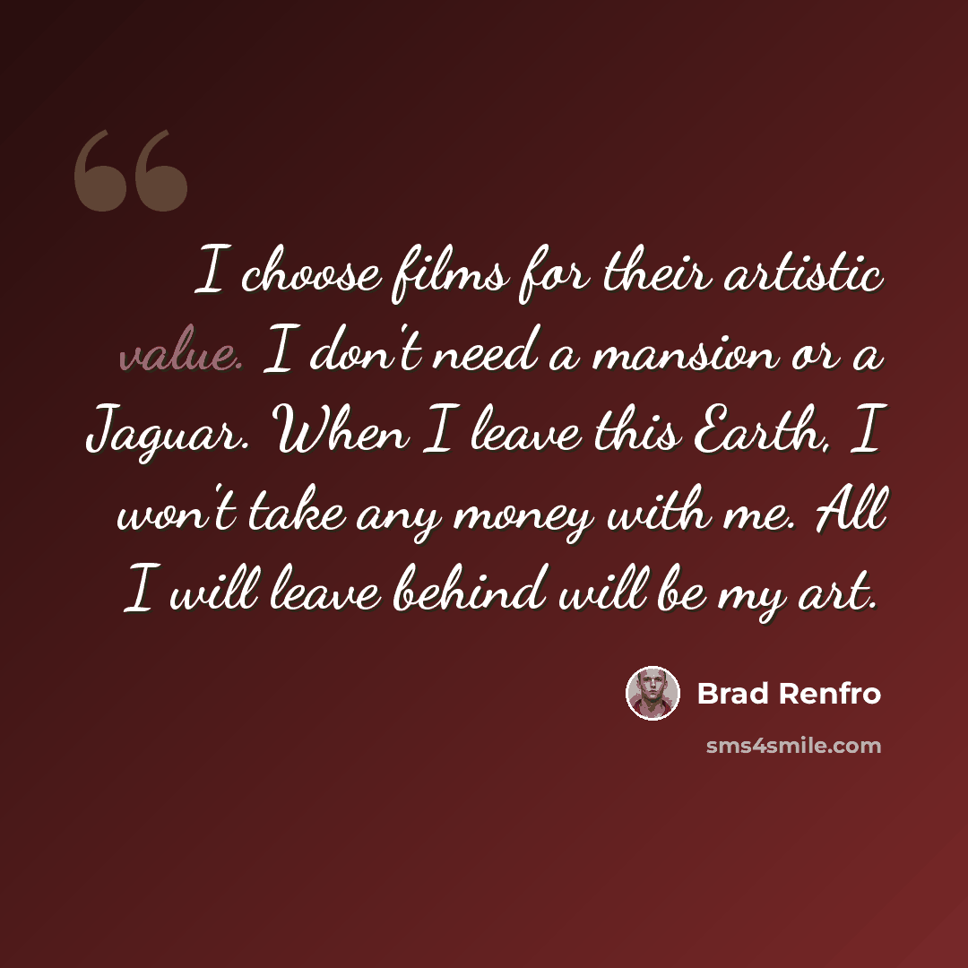 “I choose films for their artistic value. I don't need a mansion or a Jaguar. When I leave this Earth, I won't take any money with me. All I will leave behind will be my art.” quote by Brad Renfro