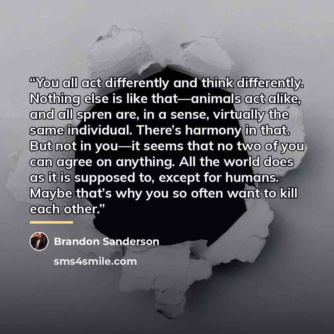 “You all act differently and think differently. Nothing else is like that—animals act alike, and all spren are, in a sense, virtually the same individual. There’s harmony in that. But not in you—it seems that no two of you can agree on anything. All the world does as it is supposed to, except for…” quote by Brandon Sanderson