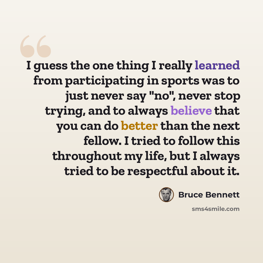 “I guess the one thing I really learned from participating in sports was to just never say "no", never stop trying, and to always believe that you can do better than the next fellow. I tried to follow this throughout my life, but I always tried to be respectful about it.” quote by Bruce Bennett