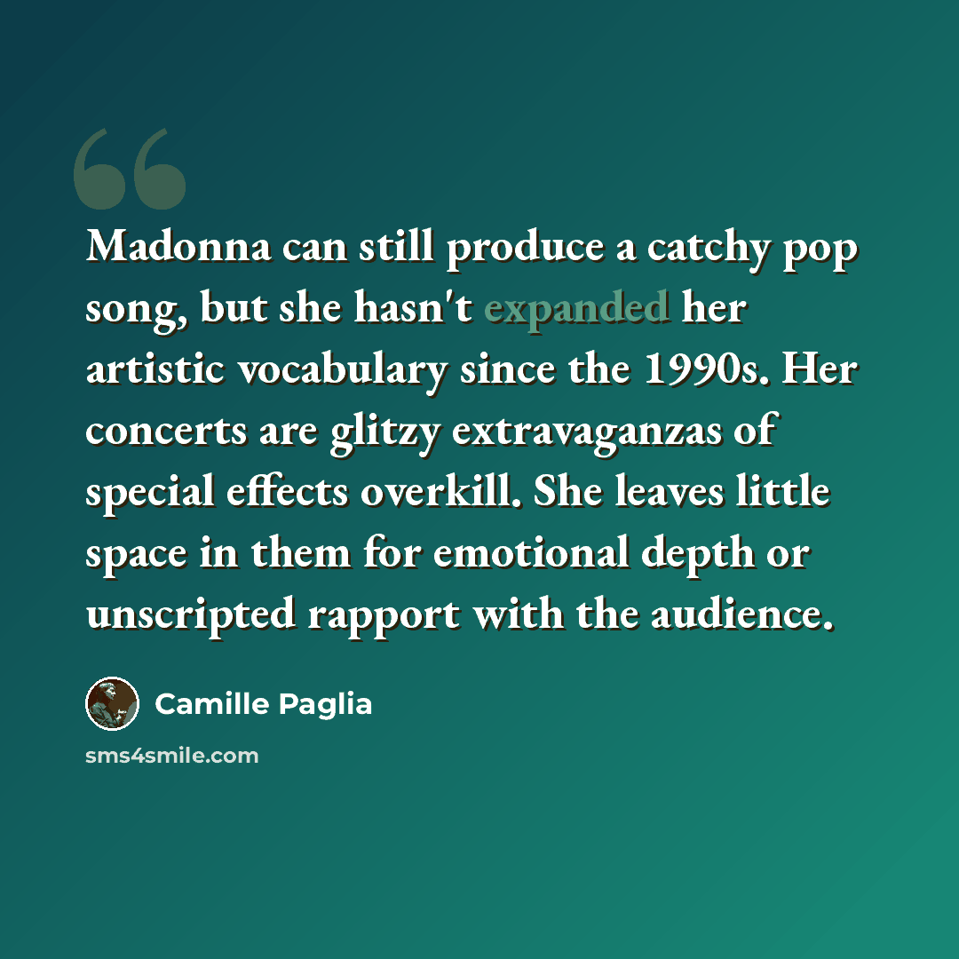 “Madonna can still produce a catchy pop song, but she hasn't expanded her artistic vocabulary since the 1990s. Her concerts are glitzy extravaganzas of special effects overkill. She leaves little space in them for emotional depth or unscripted rapport with the audience.” quote by Camille Paglia