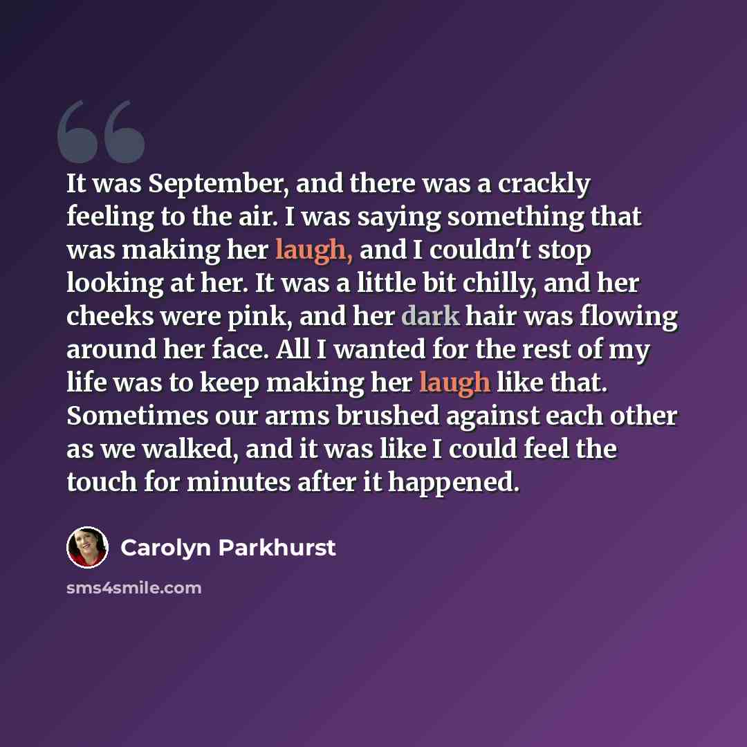 “It was September, and there was a crackly feeling to the air. I was saying something that was making her laugh, and I couldn't stop looking at her. It was a little bit chilly, and her cheeks were pink, and her dark hair was flowing around her face. All I wanted for the rest of my life was to keep…” quote by Carolyn Parkhurst