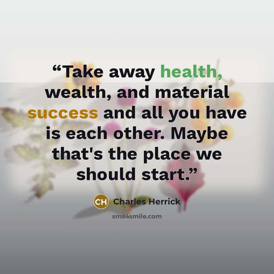 “Take away health, wealth, and material success and all you have is each other. Maybe that's the place we should start.” quote by Charles Herrick