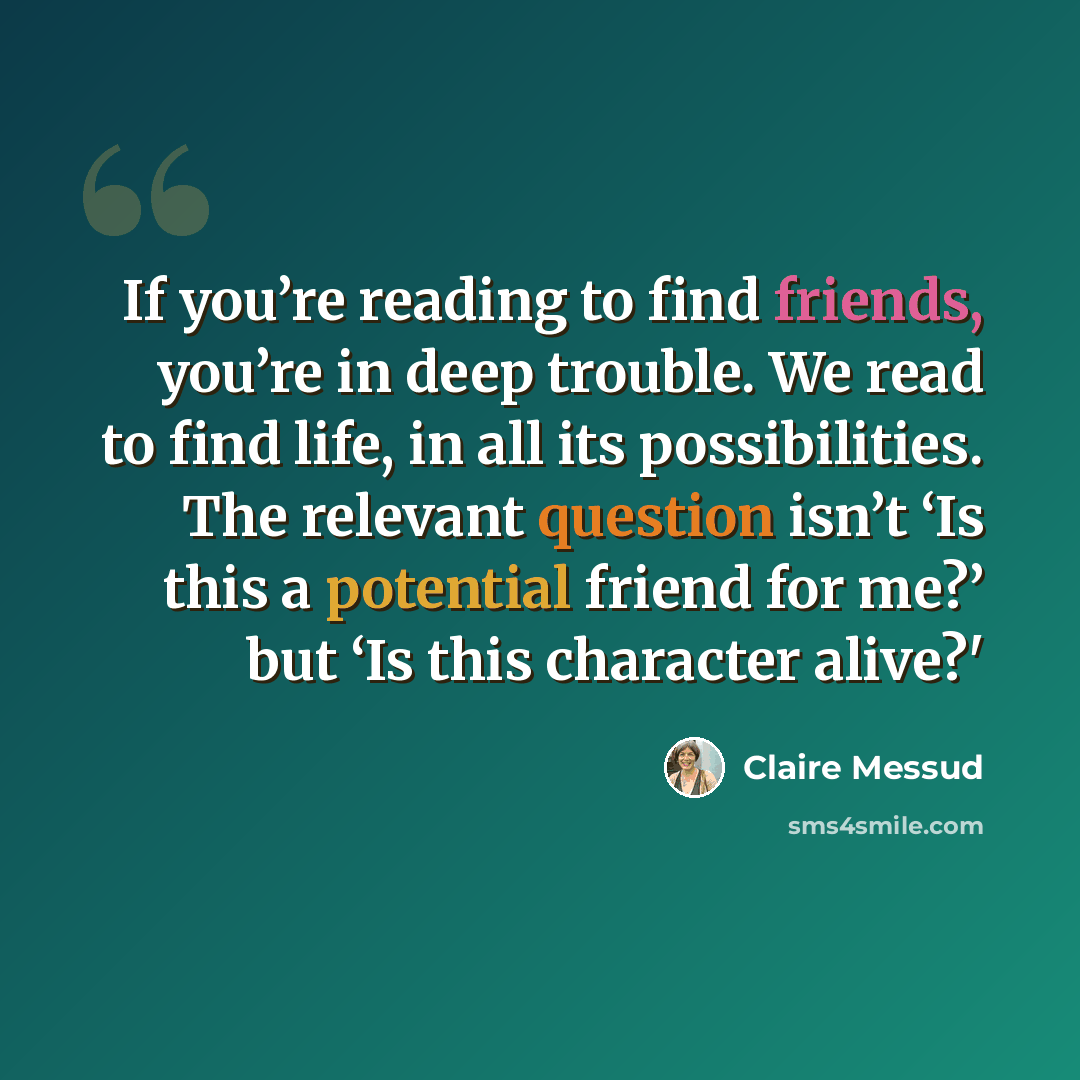 “If you’re reading to find friends, you’re in deep trouble. We read to find life, in all its possibilities. The relevant question isn’t ‘Is this a potential friend for me?’ but ‘Is this character alive?'” quote by Claire Messud