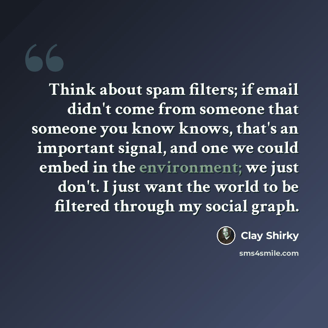 “Think about spam filters; if email didn't come from someone that someone you know knows, that's an important signal, and one we could embed in the environment; we just don't. I just want the world to be filtered through my social graph.” quote by Clay Shirky