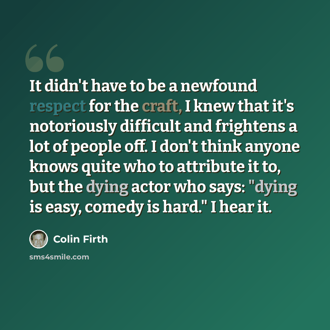 “It didn't have to be a newfound respect for the craft, I knew that it's notoriously difficult and frightens a lot of people off. I don't think anyone knows quite who to attribute it to, but the dying actor who says: "dying is easy, comedy is hard." I hear it.” quote by Colin Firth