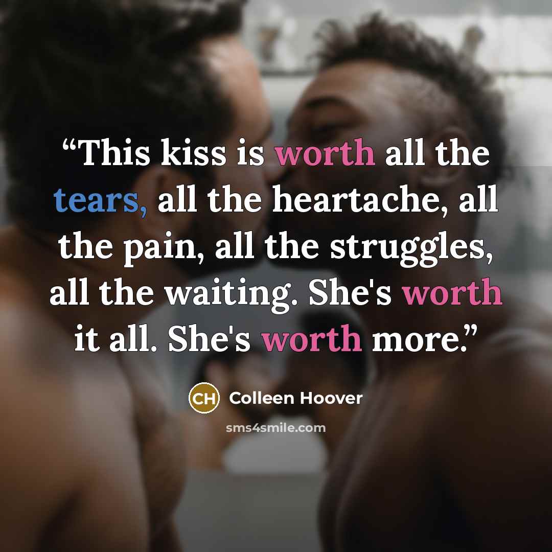 “This kiss is worth all the tears, all the heartache, all the pain, all the struggles, all the waiting. She's worth it all. She's worth more.” quote by Colleen Hoover