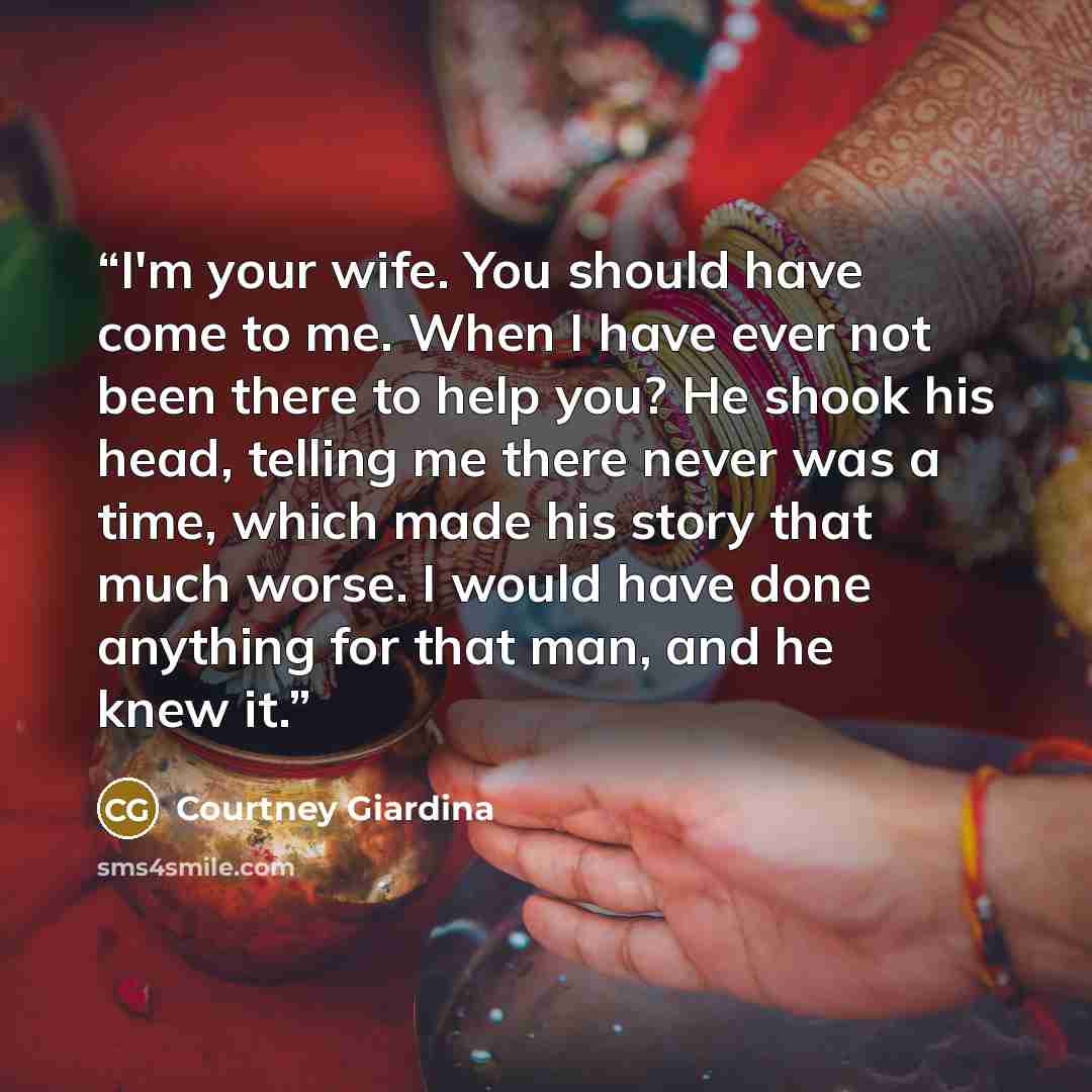 “I'm your wife. You should have come to me. When I have ever not been there to help you? He shook his head, telling me there never was a time, which made his story that much worse. I would have done anything for that man, and he knew it.” quote by Courtney Giardina