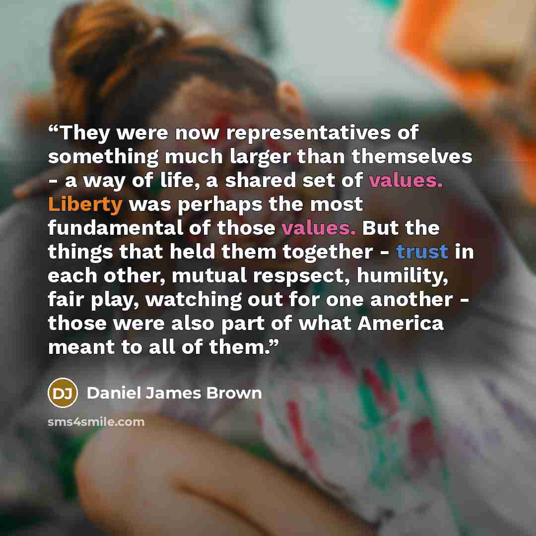 “They were now representatives of something much larger than themselves - a way of life, a shared set of values. Liberty was perhaps the most fundamental of those values. But the things that held them together - trust in each other, mutual respsect, humility, fair play, watching out for one another…” quote by Daniel James Brown