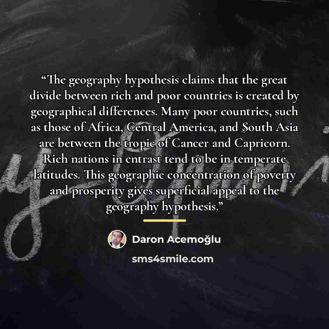 “The geography hypothesis claims that the great divide between rich and poor countries is created by geographical differences. Many poor countries, such as those of Africa, Central America, and South Asia are between the tropic of Cancer and Capricorn. Rich nations in cntrast tend to be in…” quote by Daron Acemoğlu