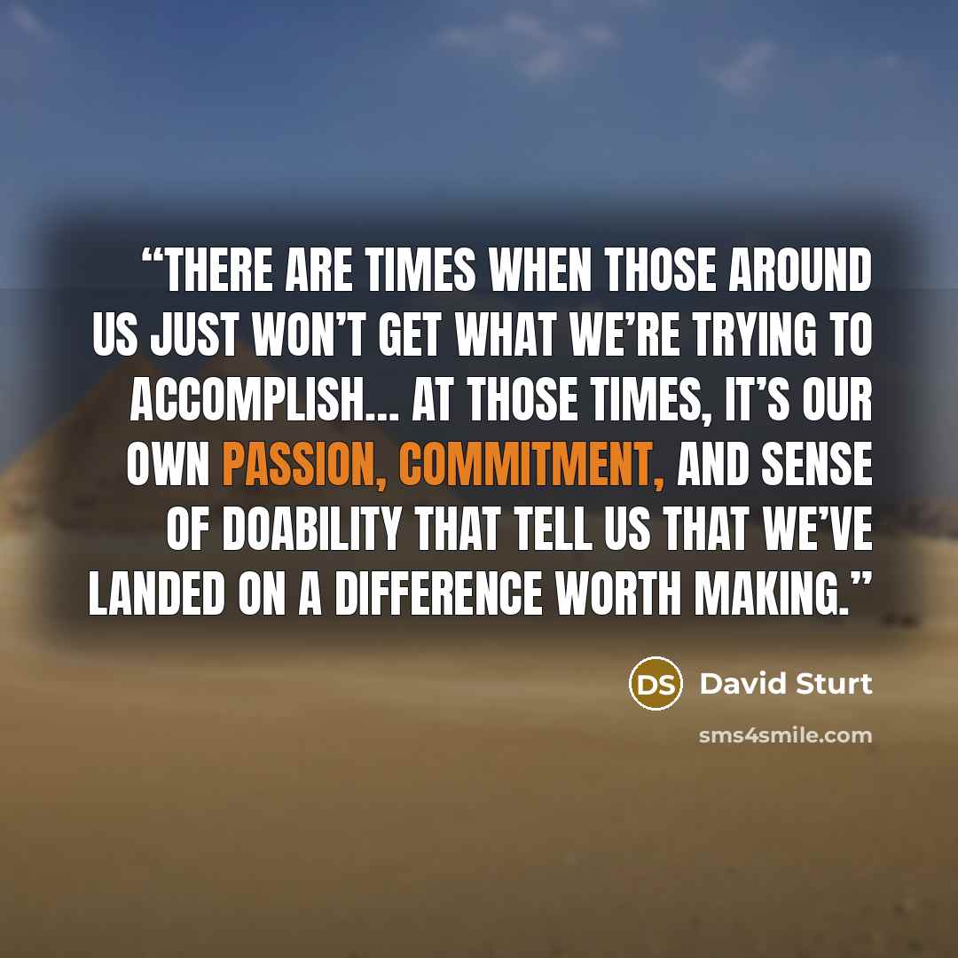 “There are times when those around us just won’t get what we’re trying to accomplish… at those times, it’s our own passion, commitment, and sense of doability that tell us that we’ve landed on a difference worth making.” quote by David Sturt