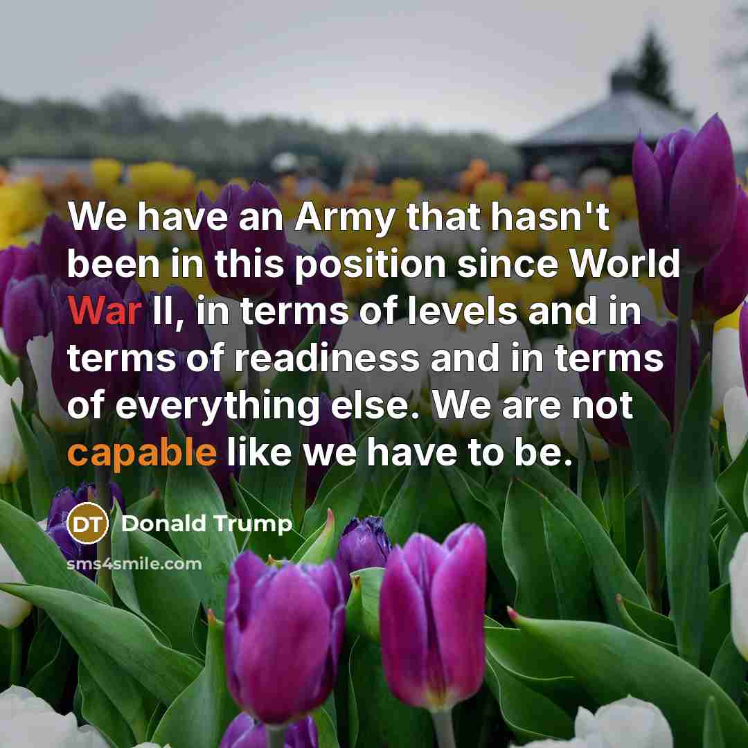 “We have an Army that hasn't been in this position since World War II, in terms of levels and in terms of readiness and in terms of everything else. We are not capable like we have to be.” quote by Donald Trump