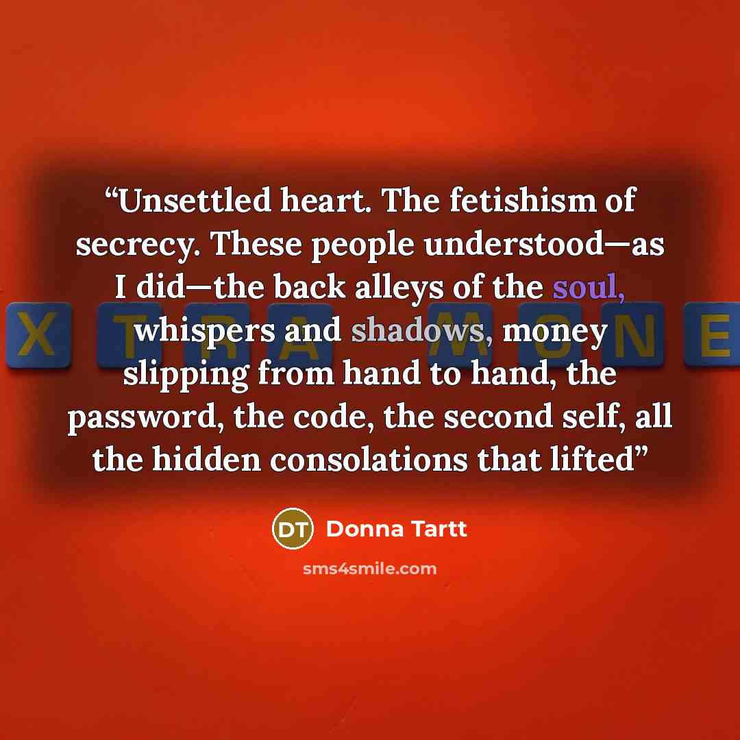 “Unsettled heart. The fetishism of secrecy. These people understood—as I did—the back alleys of the soul, whispers and shadows, money slipping from hand to hand, the password, the code, the second self, all the hidden consolations that lifted” quote by Donna Tartt