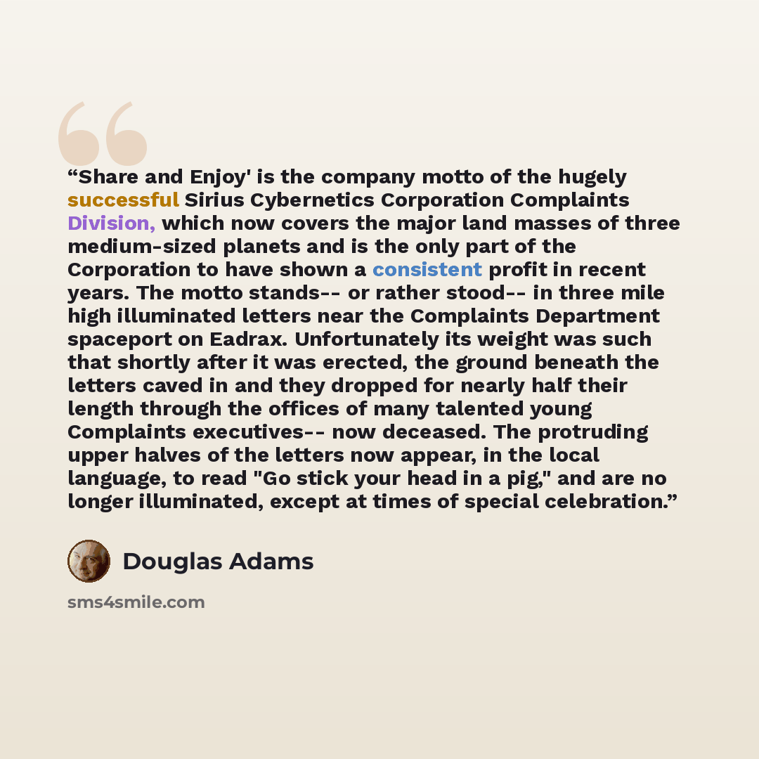 “Share and Enjoy' is the company motto of the hugely successful Sirius Cybernetics Corporation Complaints Division, which now covers the major land masses of three medium-sized planets and is the only part of the Corporation to have shown a consistent profit in recent years. The motto stands-- or…” quote by Douglas Adams