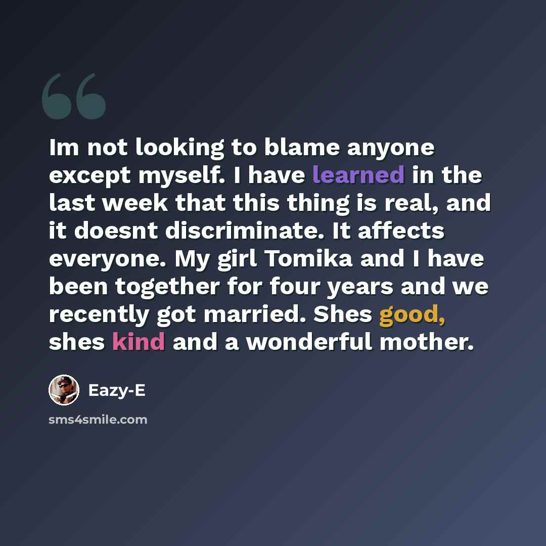 “Im not looking to blame anyone except myself. I have learned in the last week that this thing is real, and it doesnt discriminate. It affects everyone. My girl Tomika and I have been together for four years and we recently got married. Shes good, shes kind and a wonderful mother.” quote by Eazy-E