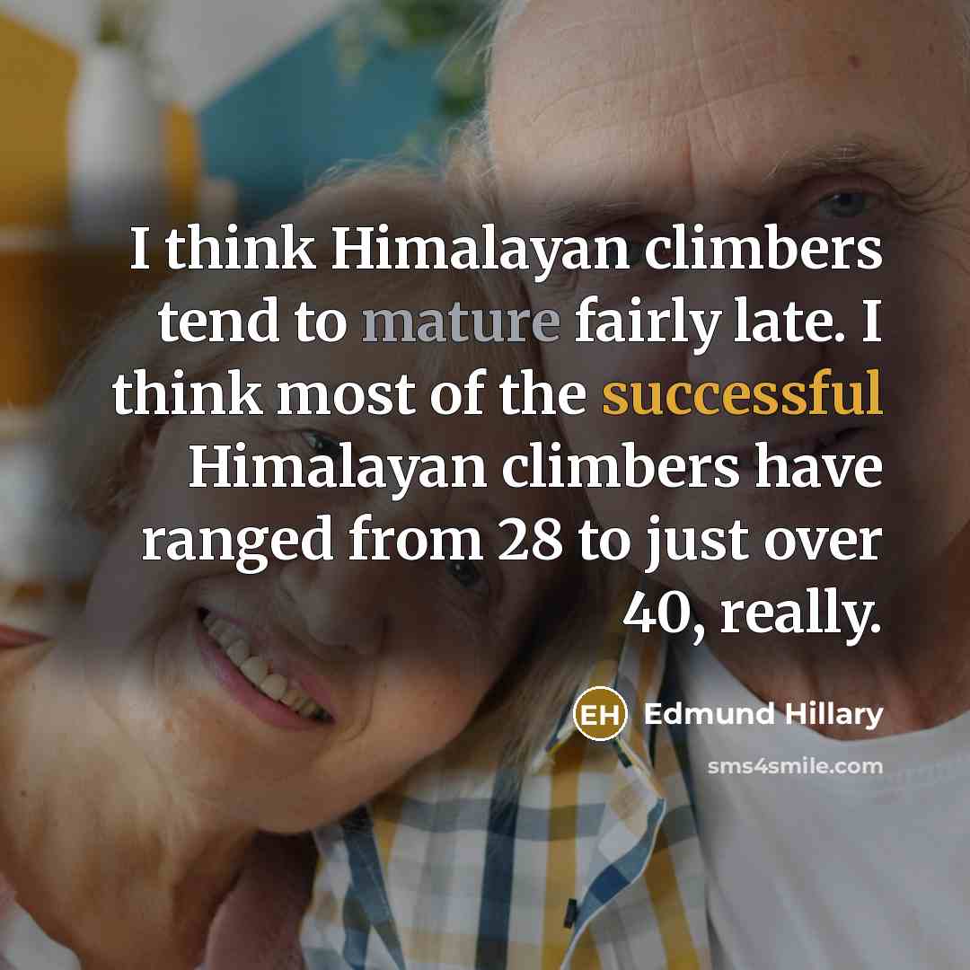 “I think Himalayan climbers tend to mature fairly late. I think most of the successful Himalayan climbers have ranged from 28 to just over 40, really.” quote by Edmund Hillary