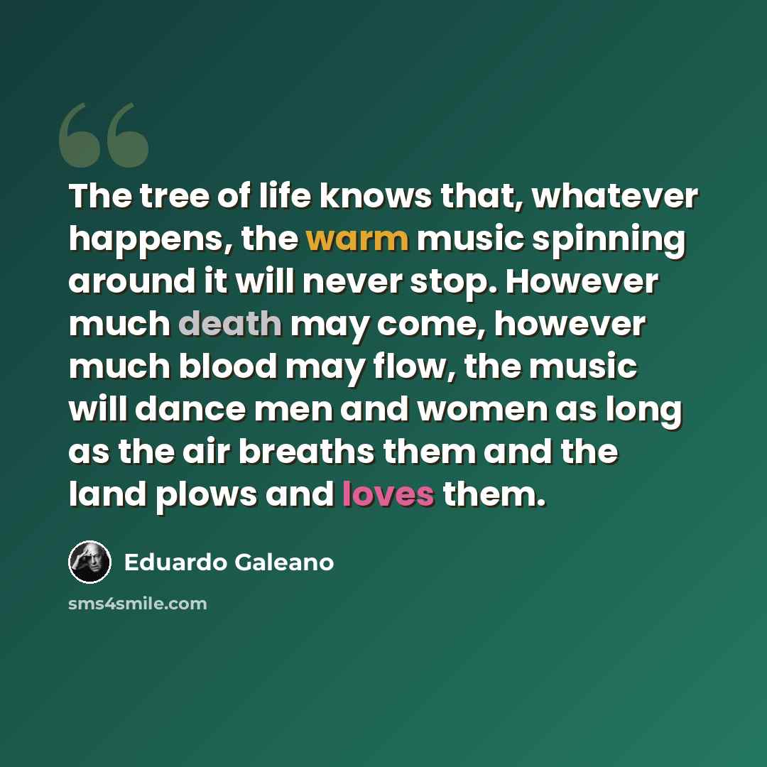 “The tree of life knows that, whatever happens, the warm music spinning around it will never stop. However much death may come, however much blood may flow, the music will dance men and women as long as the air breaths them and the land plows and loves them.” quote by Eduardo Galeano