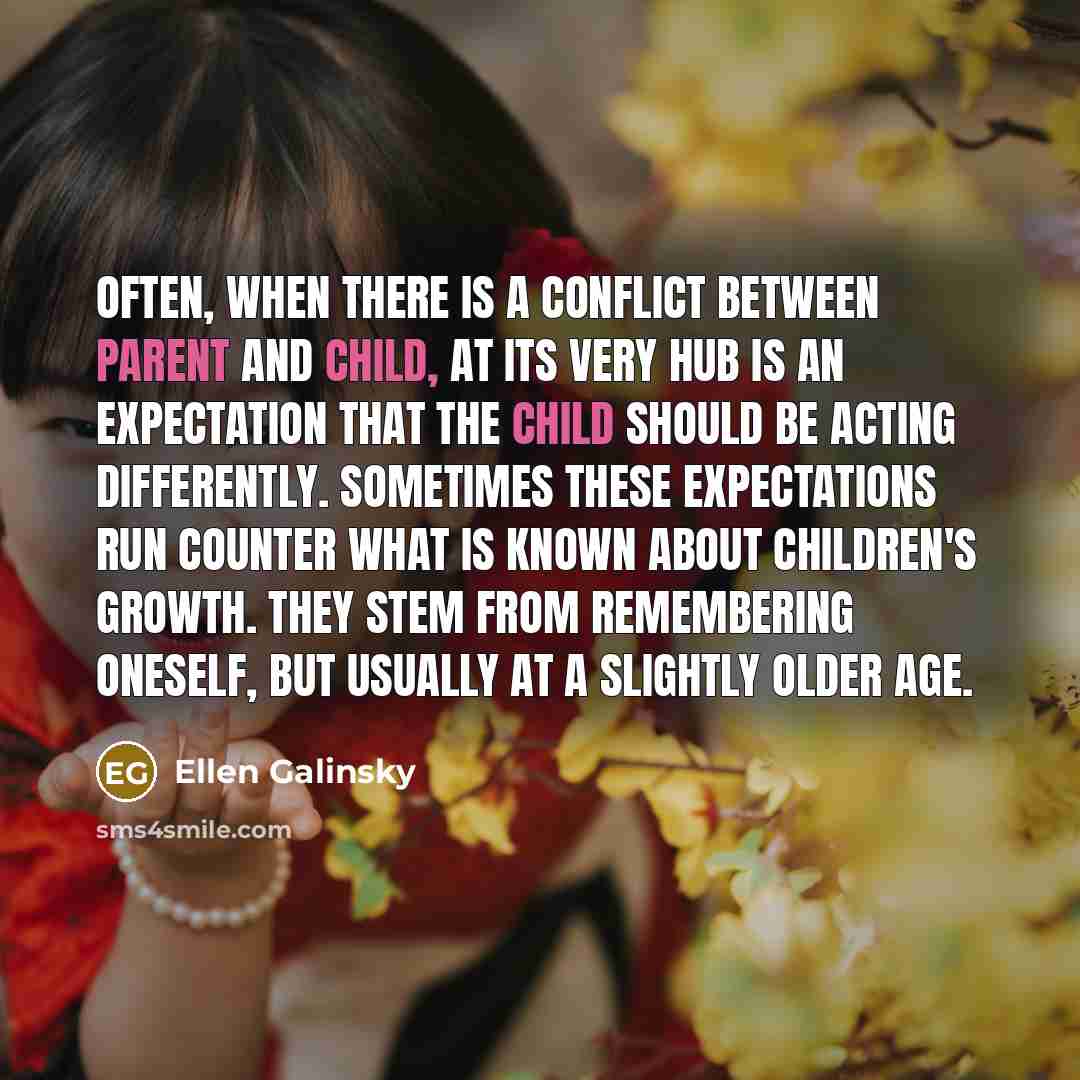 “Often, when there is a conflict between parent and child, at its very hub is an expectation that the child should be acting differently. Sometimes these expectations run counter what is known about children's growth. They stem from remembering oneself, but usually at a slightly older age.” quote by Ellen Galinsky