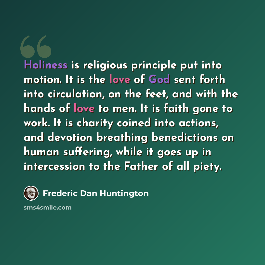 “Holiness is religious principle put into motion. It is the love of God sent forth into circulation, on the feet, and with the hands of love to men. It is faith gone to work. It is charity coined into actions, and devotion breathing benedictions on human suffering, while it goes up in intercession…” quote by Frederic Dan Huntington