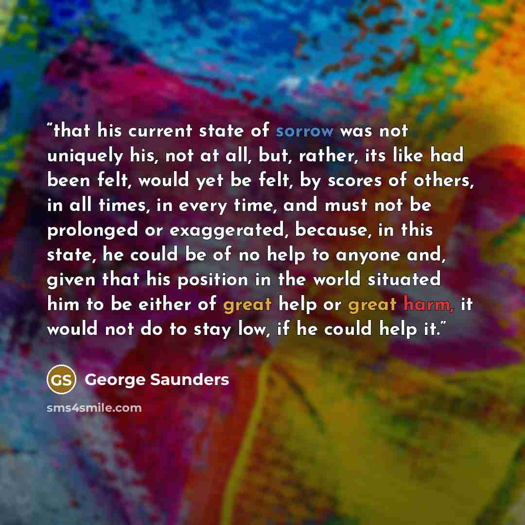 “that his current state of sorrow was not uniquely his, not at all, but, rather, its like had been felt, would yet be felt, by scores of others, in all times, in every time, and must not be prolonged or exaggerated, because, in this state, he could be of no help to anyone and, given that his…” quote by George Saunders