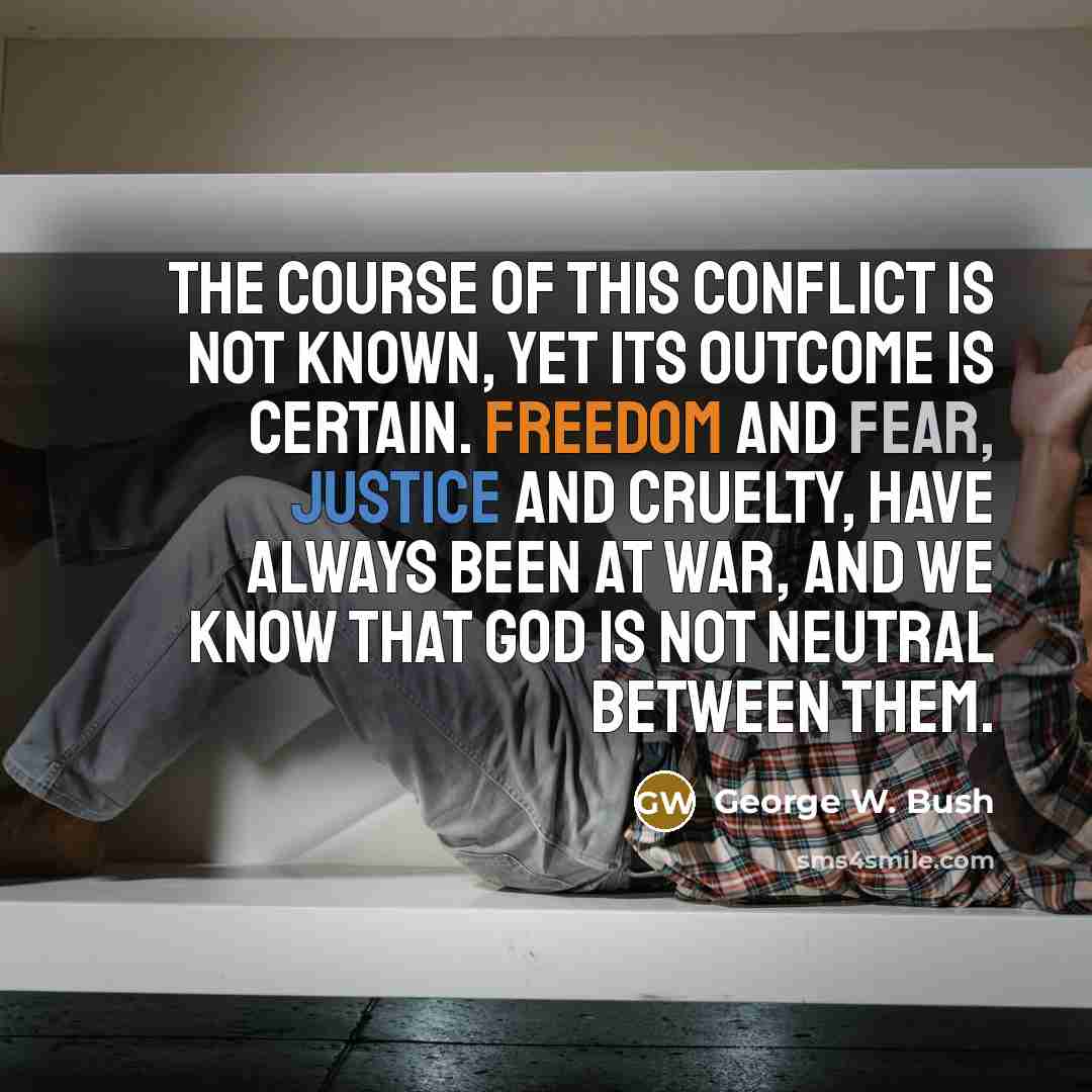 “The course of this conflict is not known, yet its outcome is certain. Freedom and fear, justice and cruelty, have always been at war, and we know that God is not neutral between them.” quote by George W. Bush