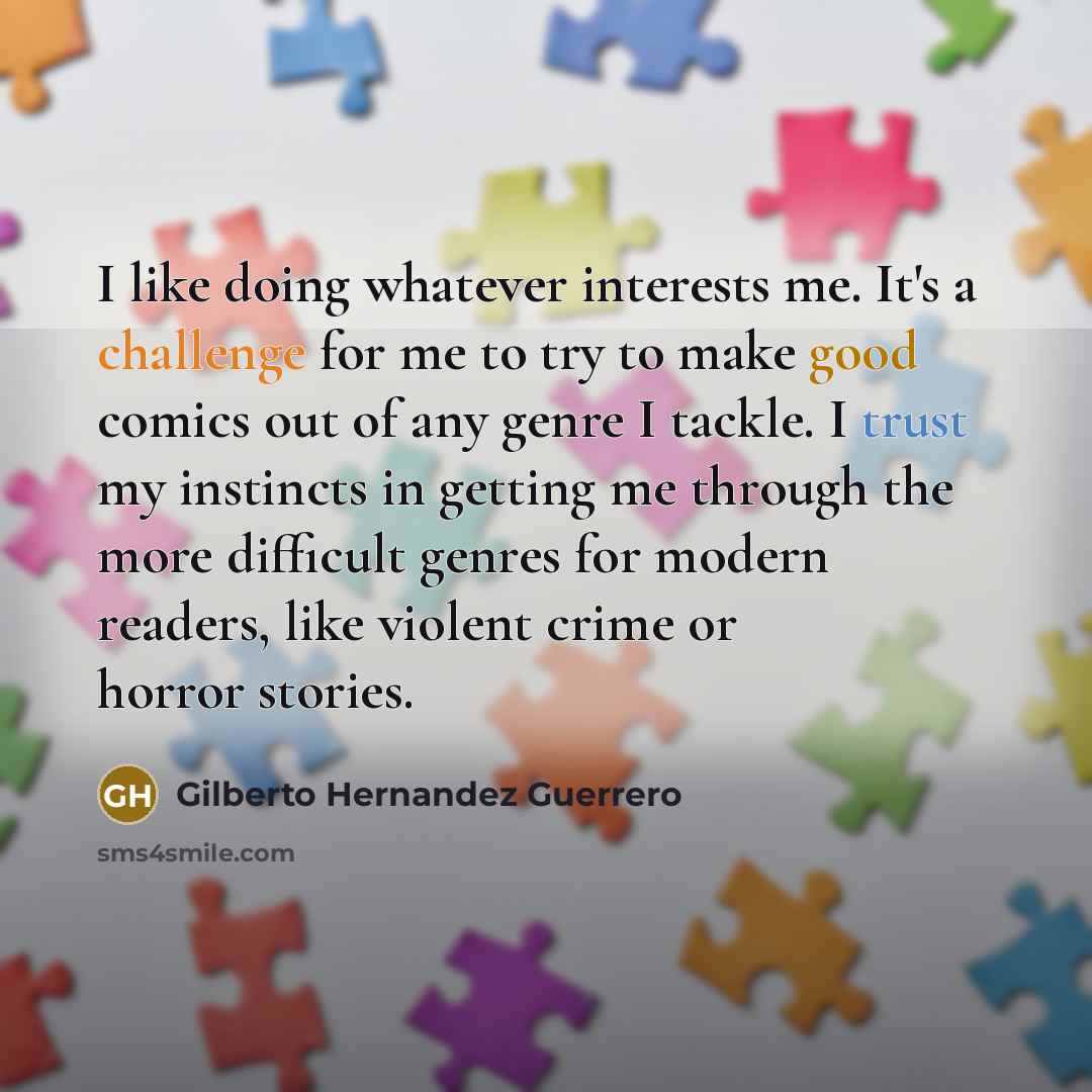 “I like doing whatever interests me. It's a challenge for me to try to make good comics out of any genre I tackle. I trust my instincts in getting me through the more difficult genres for modern readers, like violent crime or horror stories.” quote by Gilberto Hernandez Guerrero