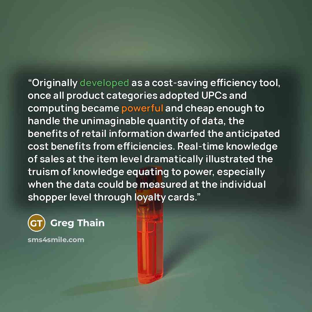 “Originally developed as a cost-saving efficiency tool, once all product categories adopted UPCs and computing became powerful and cheap enough to handle the unimaginable quantity of data, the benefits of retail information dwarfed the anticipated cost benefits from efficiencies. Real-time…” quote by Greg Thain