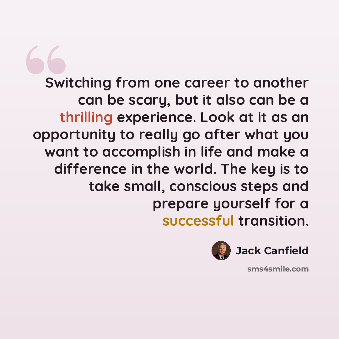 “Switching from one career to another can be scary, but it also can be a thrilling experience. Look at it as an opportunity to really go after what you want to accomplish in life and make a difference in the world. The key is to take small, conscious steps and prepare yourself for a successful…” quote by Jack Canfield