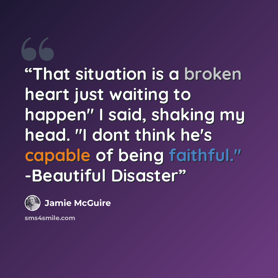 “That situation is a broken heart just waiting to happen" I said, shaking my head. "I dont think he's capable of being faithful." -Beautiful Disaster” quote by Jamie McGuire