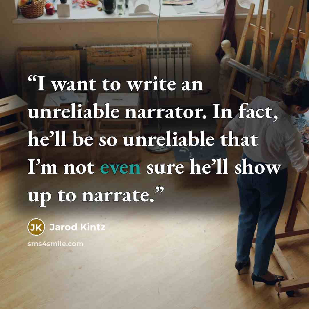 “I want to write an unreliable narrator. In fact, he’ll be so unreliable that I’m not even sure he’ll show up to narrate.” quote by Jarod Kintz