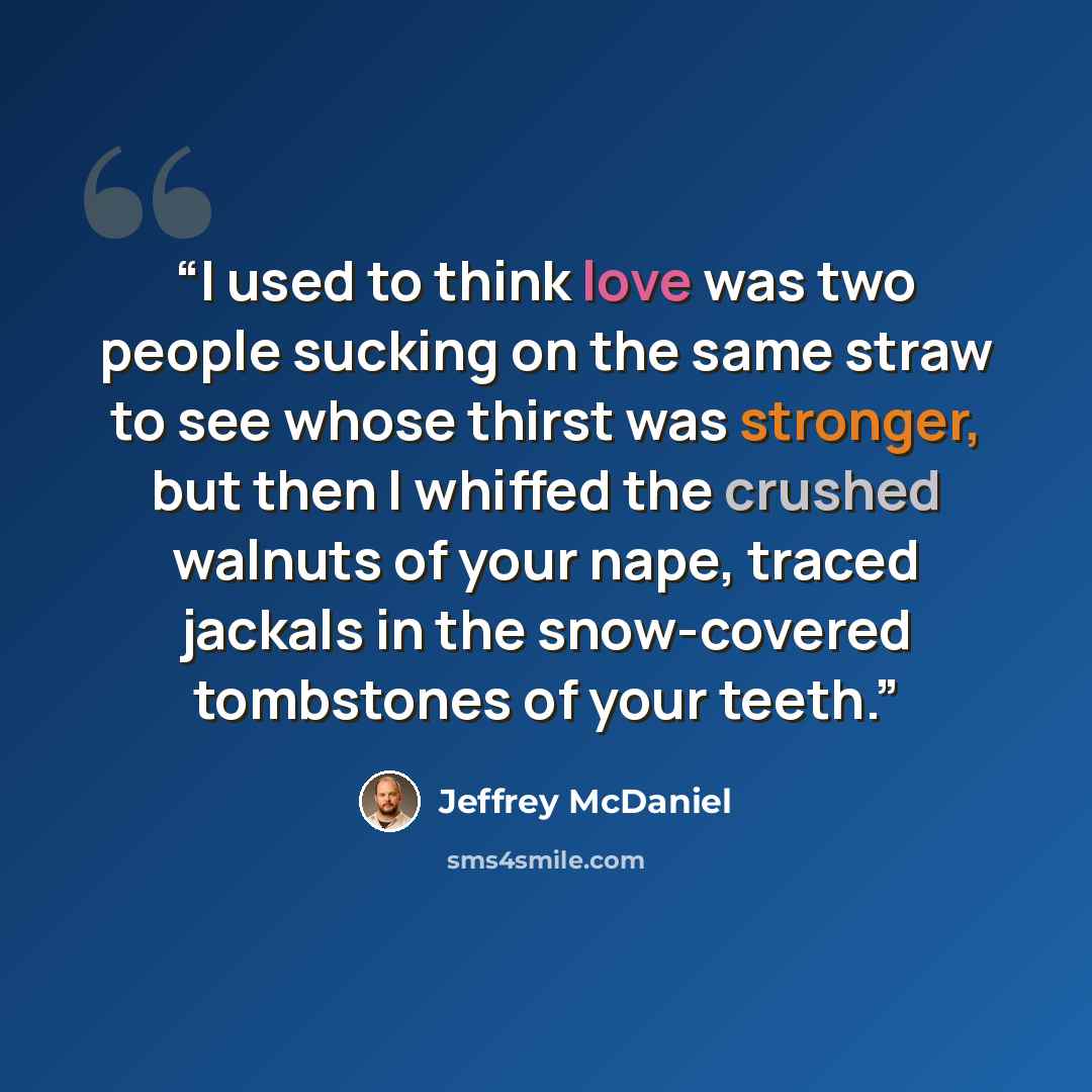 “I used to think love was two people sucking on the same straw to see whose thirst was stronger, but then I whiffed the crushed walnuts of your nape, traced jackals in the snow-covered tombstones of your teeth.” quote by Jeffrey McDaniel