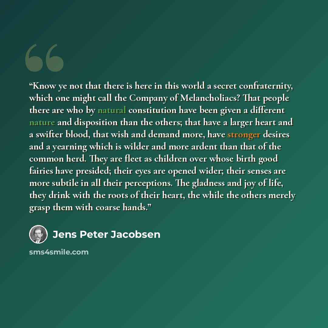“Know ye not that there is here in this world a secret confraternity, which one might call the Company of Melancholiacs? That people there are who by natural constitution have been given a different nature and disposition than the others; that have a larger heart and a swifter blood, that wish and…” quote by Jens Peter Jacobsen