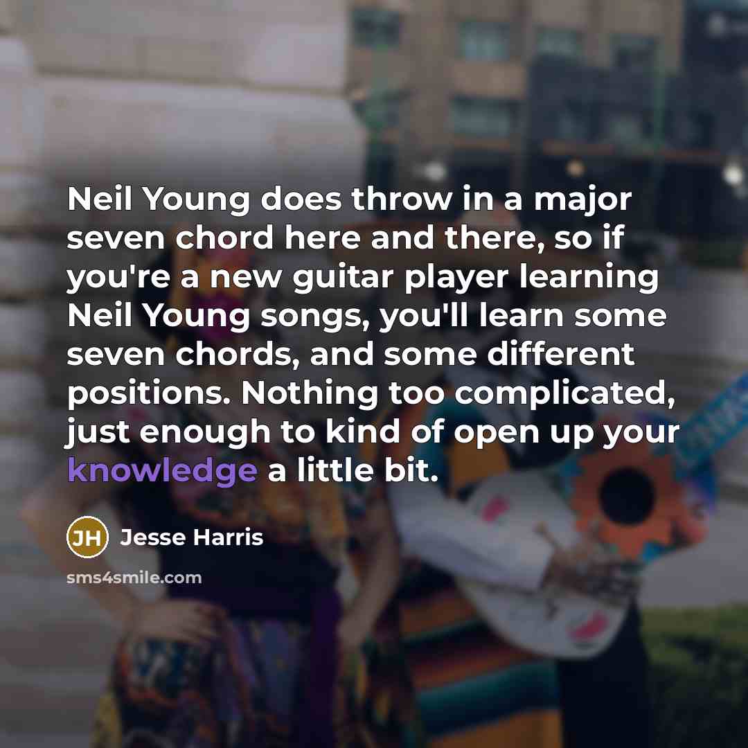 “Neil Young does throw in a major seven chord here and there, so if you're a new guitar player learning Neil Young songs, you'll learn some seven chords, and some different positions. Nothing too complicated, just enough to kind of open up your knowledge a little bit.” quote by Jesse Harris